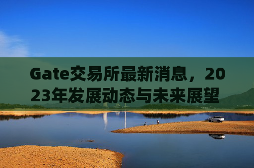Gate交易所最新消息，2023年发展动态与未来展望 gate交易所最新消息