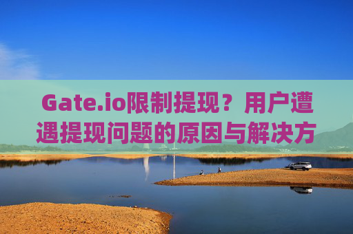 Gate.io限制提现？用户遭遇提现问题的原因与解决方案 有人被gateio限制提现吗