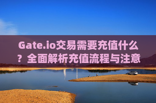 Gate.io交易需要充值什么？全面解析充值流程与注意事项 gateio交易需要充值什么