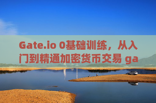 Gate.io 0基础训练，从入门到精通加密货币交易 gateio0基础训练
