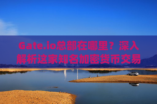Gate.io总部在哪里？深入解析这家知名加密货币交易所的全球布局 gateio总部在哪里