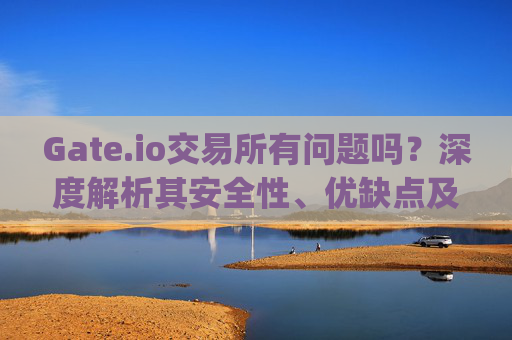 Gate.io交易所有问题吗？深度解析其安全性、优缺点及用户评价 gate.io交易所有问题吗