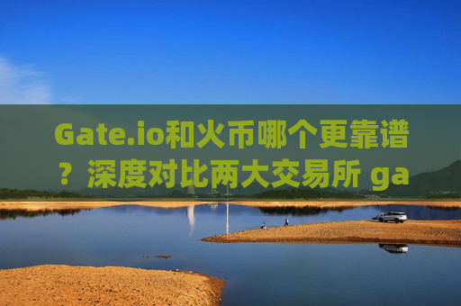 Gate.io和火币哪个更靠谱？深度对比两大交易所 gateio和火币哪个靠谱