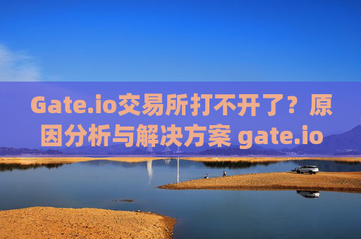Gate.io交易所打不开了？原因分析与解决方案 gate.io交易所打不开了