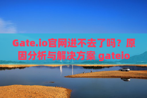 Gate.io官网进不去了吗？原因分析与解决方案 gateio官网进不去了吗