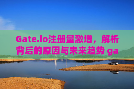Gate.io注册量激增，解析背后的原因与未来趋势 gateio注册量