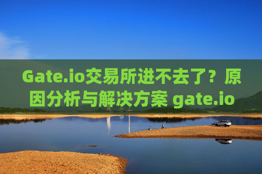 Gate.io交易所进不去了？原因分析与解决方案 gate.io交易所进不去了