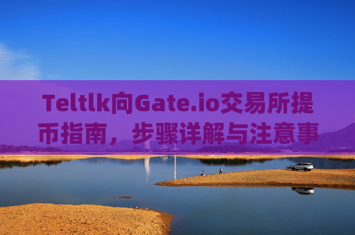 Teltlk向Gate.io交易所提币指南，步骤详解与注意事项 teltlk向gate.io交易所提币