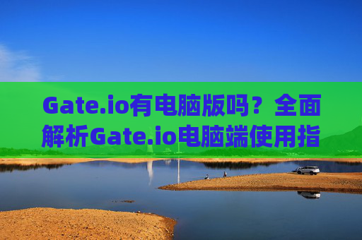 Gate.io有电脑版吗？全面解析Gate.io电脑端使用指南 gateio有电脑版吗