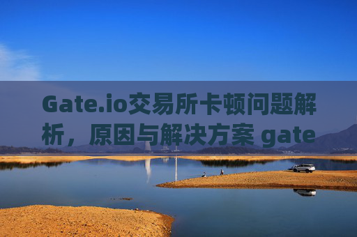 Gate.io交易所卡顿问题解析，原因与解决方案 gate.io交易所好卡