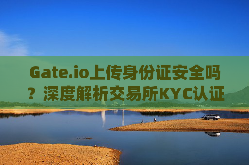 Gate.io上传身份证安全吗？深度解析交易所KYC认证的风险与保障 gateio要上传身份证安全吗