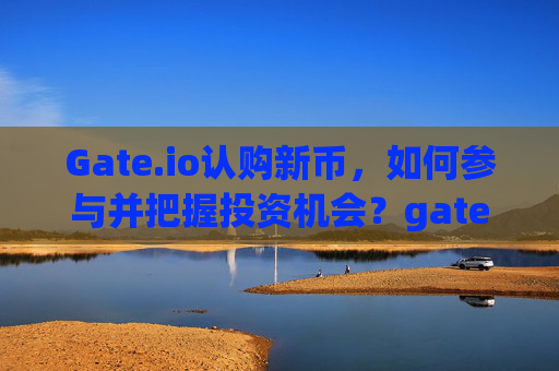 Gate.io认购新币，如何参与并把握投资机会？gateio认购新币