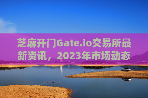 芝麻开门Gate.io交易所最新资讯，2023年市场动态与未来发展展望 芝麻开门gate.io交易所最新资讯