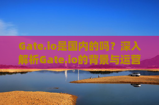 Gate.io是国内的吗？深入解析Gate.io的背景与运营情况 gateio是国内的吗
