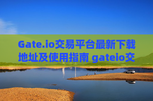 Gate.io交易平台最新下载地址及使用指南 gateio交易平台最新下载地址