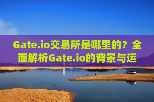 Gate.io交易所是哪里的？全面解析Gate.io的背景与运营地 gateio交易所是哪里的