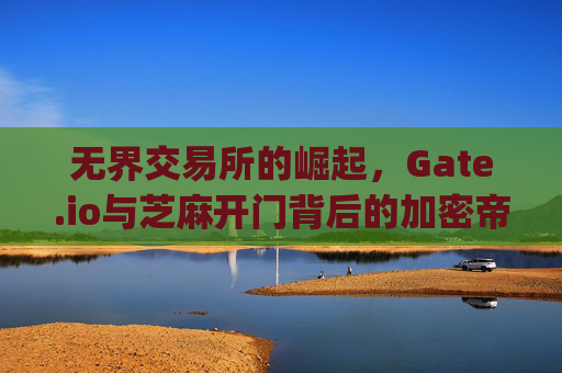 无界交易所的崛起，Gate.io与芝麻开门背后的加密帝国 无界交易所老板芝麻开门gate.io