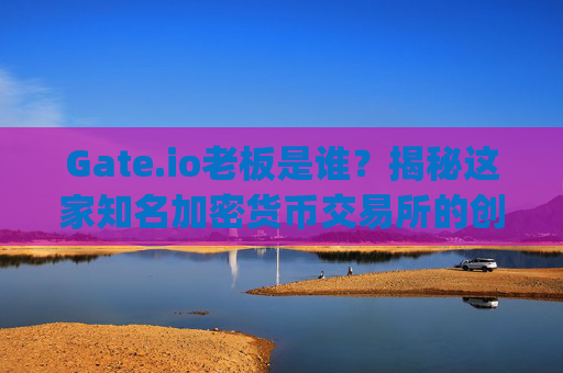 Gate.io老板是谁？揭秘这家知名加密货币交易所的创始人及管理团队 gateio老板是谁