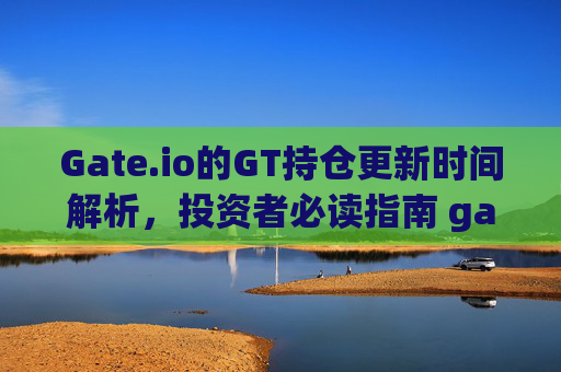 Gate.io的GT持仓更新时间解析，投资者必读指南 gateio的gt几点更新持仓
