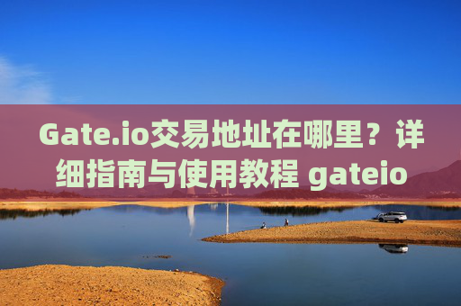 Gate.io交易地址在哪里？详细指南与使用教程 gateio交易地址在哪里