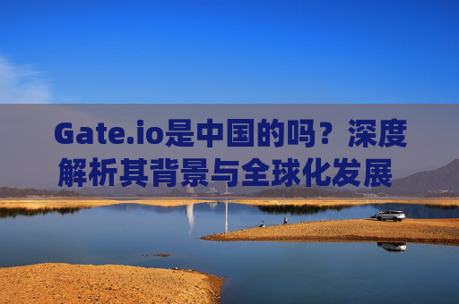 Gate.io是中国的吗？深度解析其背景与全球化发展 gateio是中国的吗