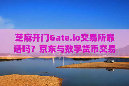 芝麻开门Gate.io交易所靠谱吗？京东与数字货币交易平台的安全性分析 芝麻开门gate.io交易所靠谱吗京东