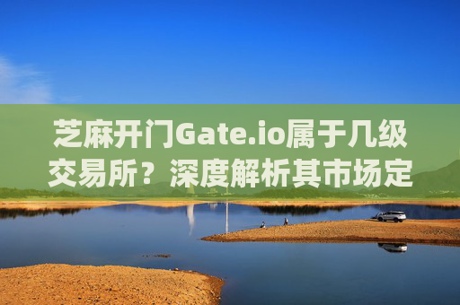 芝麻开门Gate.io属于几级交易所？深度解析其市场定位与竞争力 芝麻开门gate.io属于几级交易所