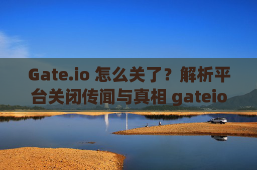 Gate.io 怎么关了？解析平台关闭传闻与真相 gateio 怎么关了