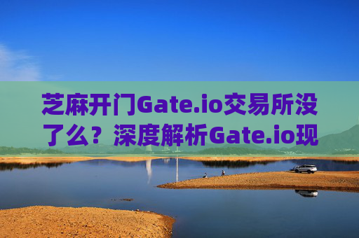 芝麻开门Gate.io交易所没了么？深度解析Gate.io现状与未来 芝麻开门gate.io交易所没了么