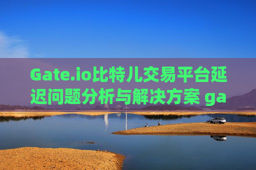 Gate.io比特儿交易平台延迟问题分析与解决方案 gate.io比特儿交易平台有延迟