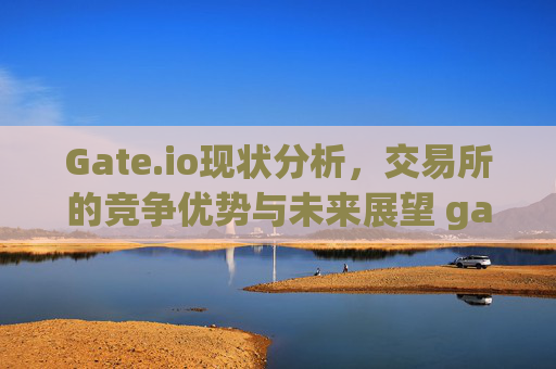 Gate.io现状分析，交易所的竞争优势与未来展望 gateio现状况
