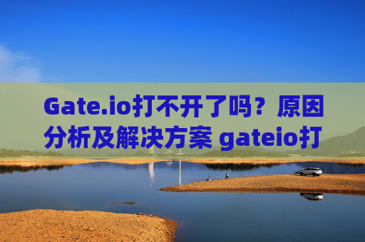 Gate.io打不开了吗？原因分析及解决方案 gateio打不开了吗