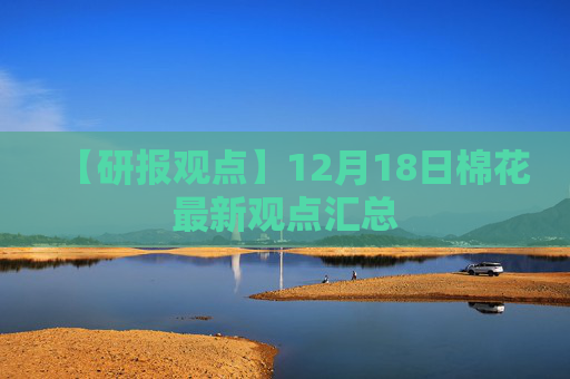 【研报观点】12月18日棉花最新观点汇总