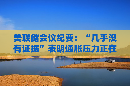 美联储会议纪要：“几乎没有证据”表明通胀压力正在消退