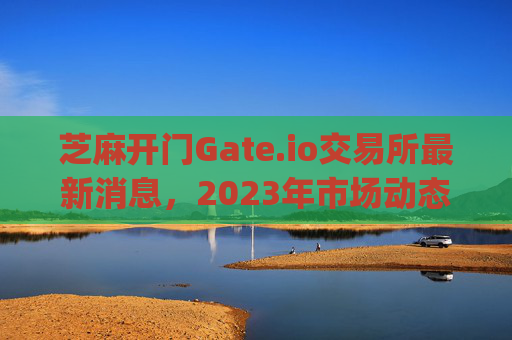 芝麻开门Gate.io交易所最新消息，2023年市场动态与未来展望 芝麻开门gate.io交易所最新消息