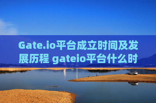Gate.io平台成立时间及发展历程 gateio平台什么时候开的