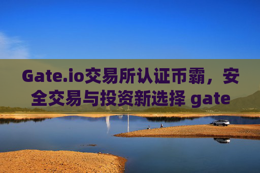 Gate.io交易所认证币霸，安全交易与投资新选择 gate.io交易所认证币霸