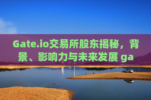 Gate.io交易所股东揭秘，背景、影响力与未来发展 gate.io交易所股东