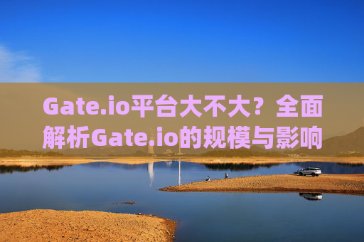 Gate.io平台大不大？全面解析Gate.io的规模与影响力 gateio平台大不大