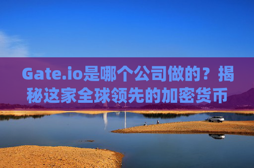 Gate.io是哪个公司做的？揭秘这家全球领先的加密货币交易所 gateio是哪个公司做的
