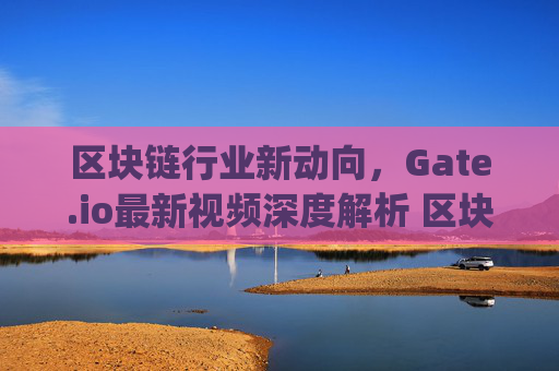 区块链行业新动向，Gate.io最新视频深度解析 区块链gateio最新视频
