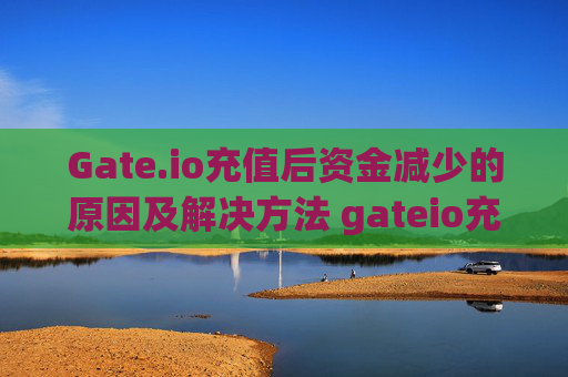 Gate.io充值后资金减少的原因及解决方法 gateio充值完就少了钱
