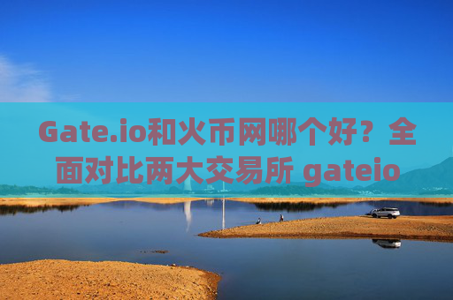 Gate.io和火币网哪个好？全面对比两大交易所 gateio和火币网哪个好