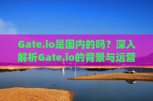 Gate.io是国内的吗？深入解析Gate.io的背景与运营情况 gateio是国内的吗