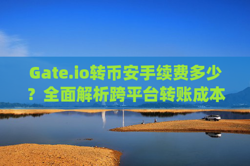 Gate.io转币安手续费多少？全面解析跨平台转账成本 gateio转币安手续费多少