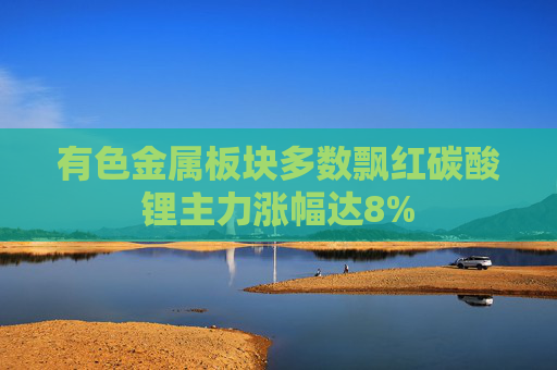 有色金属板块多数飘红碳酸锂主力涨幅达8%