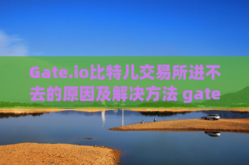 Gate.io比特儿交易所进不去的原因及解决方法 gate.io比特儿交易所怎么进不去