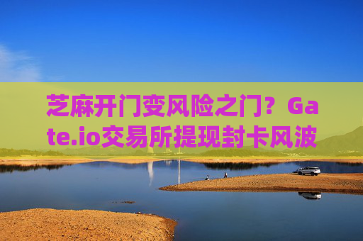芝麻开门变风险之门？Gate.io交易所提现封卡风波全解析 芝麻开门gate.io交易所提现封卡