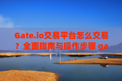 Gate.io交易平台怎么交易？全面指南与操作步骤 gateio交易平台怎么交易