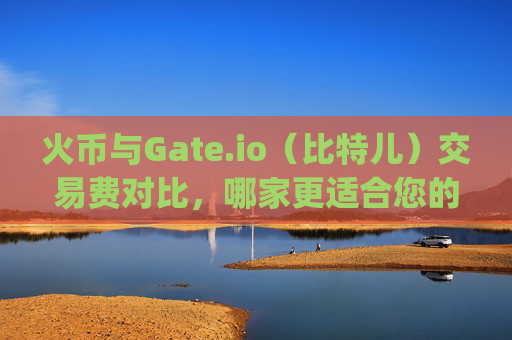 火币与Gate.io（比特儿）交易费对比，哪家更适合您的加密货币交易需求？火币和gate.io比特儿交易费